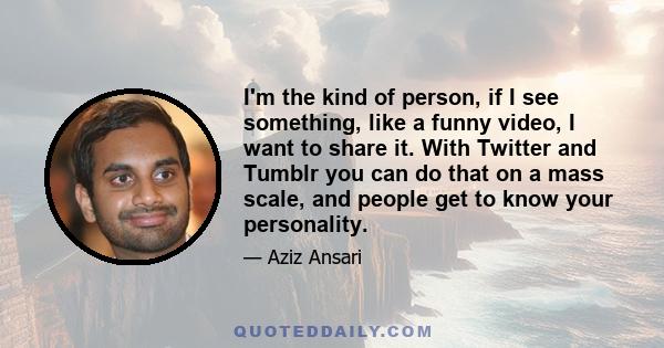 I'm the kind of person, if I see something, like a funny video, I want to share it. With Twitter and Tumblr you can do that on a mass scale, and people get to know your personality.