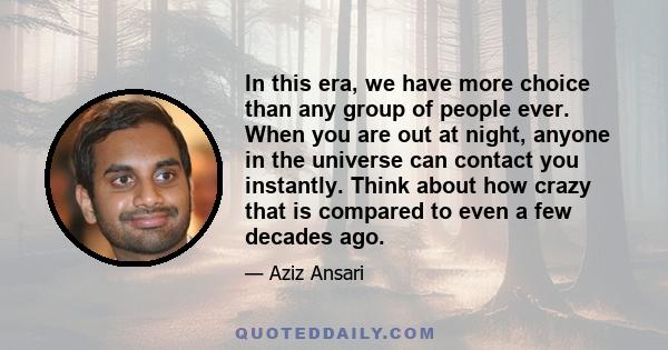 In this era, we have more choice than any group of people ever. When you are out at night, anyone in the universe can contact you instantly. Think about how crazy that is compared to even a few decades ago.