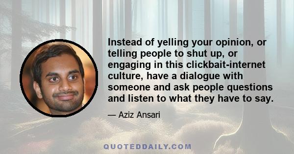 Instead of yelling your opinion, or telling people to shut up, or engaging in this clickbait-internet culture, have a dialogue with someone and ask people questions and listen to what they have to say.