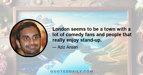 London seems to be a town with a lot of comedy fans and people that really enjoy stand-up.