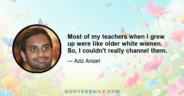 Most of my teachers when I grew up were like older white women. So, I couldn't really channel them.