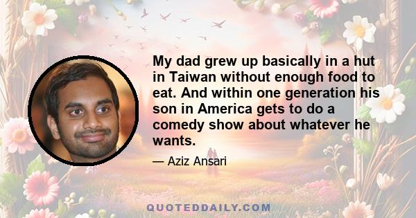 My dad grew up basically in a hut in Taiwan without enough food to eat. And within one generation his son in America gets to do a comedy show about whatever he wants.