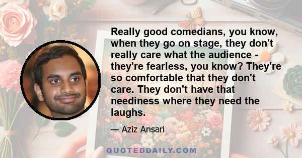 Really good comedians, you know, when they go on stage, they don't really care what the audience - they're fearless, you know? They're so comfortable that they don't care. They don't have that neediness where they need