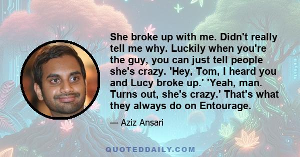 She broke up with me. Didn't really tell me why. Luckily when you're the guy, you can just tell people she's crazy. 'Hey, Tom, I heard you and Lucy broke up.' 'Yeah, man. Turns out, she's crazy.' That's what they always 