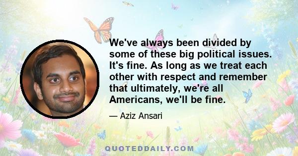 We've always been divided by some of these big political issues. It's fine. As long as we treat each other with respect and remember that ultimately, we're all Americans, we'll be fine.