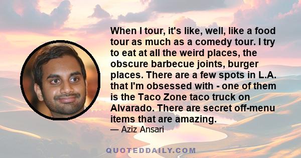 When I tour, it's like, well, like a food tour as much as a comedy tour. I try to eat at all the weird places, the obscure barbecue joints, burger places. There are a few spots in L.A. that I'm obsessed with - one of