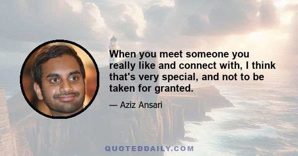 When you meet someone you really like and connect with, I think that's very special, and not to be taken for granted.