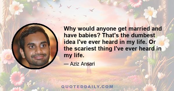 Why would anyone get married and have babies? That's the dumbest idea I've ever heard in my life. Or the scariest thing I've ever heard in my life.