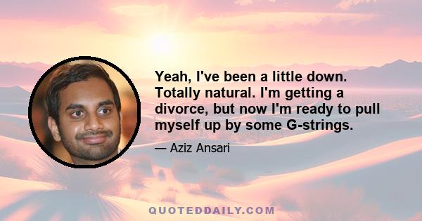 Yeah, I've been a little down. Totally natural. I'm getting a divorce, but now I'm ready to pull myself up by some G-strings.