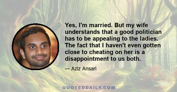 Yes, I'm married. But my wife understands that a good politician has to be appealing to the ladies. The fact that I haven't even gotten close to cheating on her is a disappointment to us both.