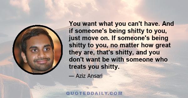 You want what you can't have. And if someone's being shitty to you, just move on. If someone's being shitty to you, no matter how great they are, that's shitty, and you don't want be with someone who treats you shitty.