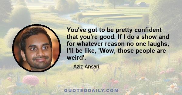 You've got to be pretty confident that you're good. If I do a show and for whatever reason no one laughs, I'll be like, 'Wow, those people are weird'.