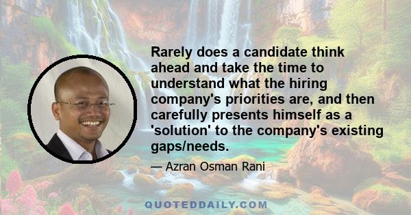 Rarely does a candidate think ahead and take the time to understand what the hiring company's priorities are, and then carefully presents himself as a 'solution' to the company's existing gaps/needs.