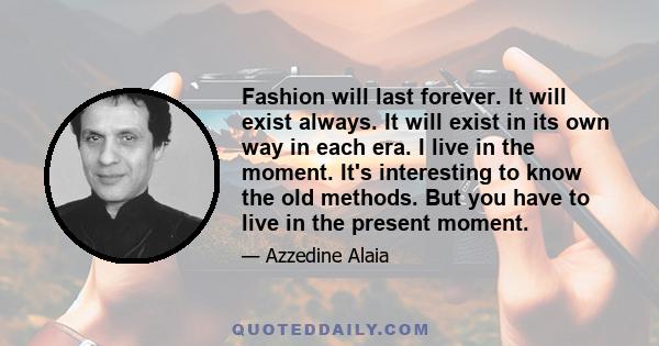 Fashion will last forever. It will exist always. It will exist in its own way in each era. I live in the moment. It's interesting to know the old methods. But you have to live in the present moment.