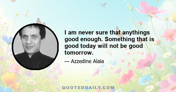 I am never sure that anythings good enough. Something that is good today will not be good tomorrow.