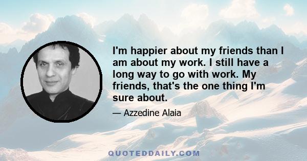 I'm happier about my friends than I am about my work. I still have a long way to go with work. My friends, that's the one thing I'm sure about.