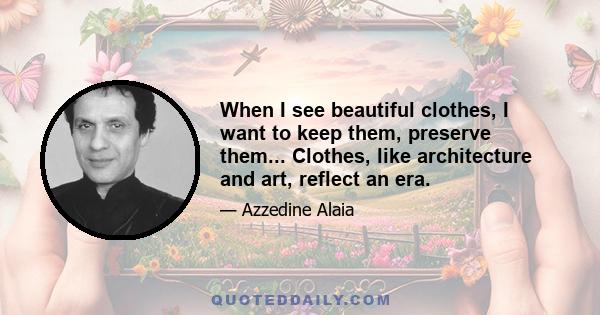 When I see beautiful clothes, I want to keep them, preserve them... Clothes, like architecture and art, reflect an era.