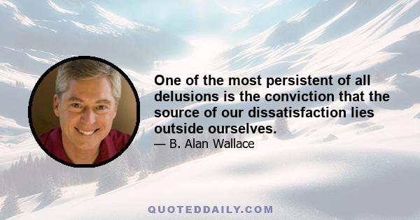 One of the most persistent of all delusions is the conviction that the source of our dissatisfaction lies outside ourselves.