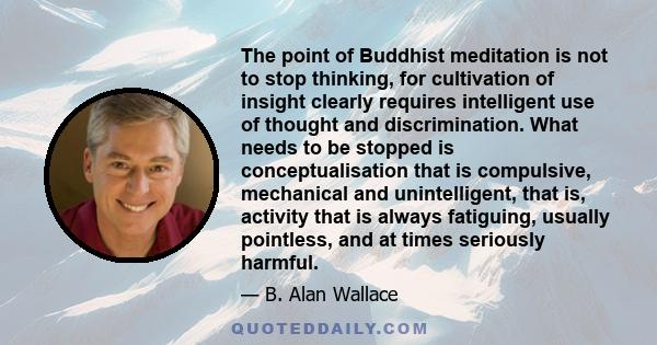 The point of Buddhist meditation is not to stop thinking, for cultivation of insight clearly requires intelligent use of thought and discrimination. What needs to be stopped is conceptualisation that is compulsive,