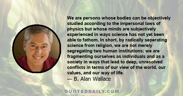 We are persons whose bodies can be objectively studied according to the impersonal laws of physics but whose minds are subjectively experienced in ways science has not yet been able to fathom. In short, by radically