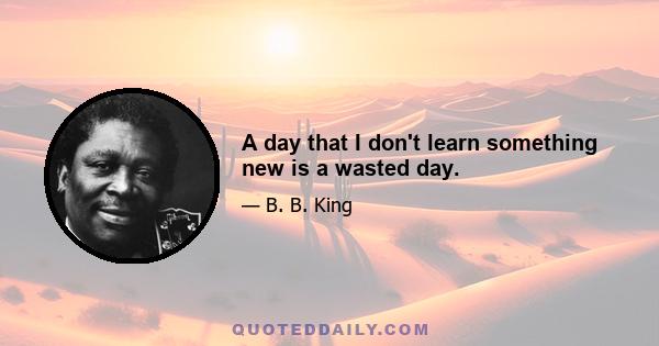 A day that I don't learn something new is a wasted day.