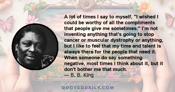 A lot of times I say to myself, I wished I could be worthy of all the compliments that people give me sometimes. I'm not inventing anything that's going to stop cancer or muscular dystrophy or anything, but I like to