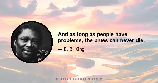 And as long as people have problems, the blues can never die.