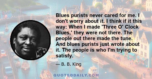 Blues purists never cared for me. I don't worry about it. I think if it this way: When I made 'Three O' Clock Blues,' they were not there. The people out there made the tune. And blues purists just wrote about it. The