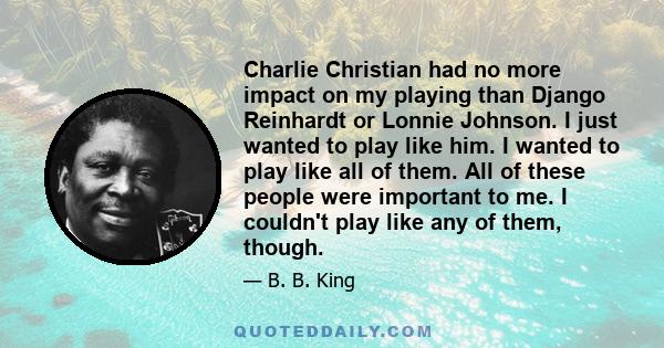 Charlie Christian had no more impact on my playing than Django Reinhardt or Lonnie Johnson. I just wanted to play like him. I wanted to play like all of them. All of these people were important to me. I couldn't play