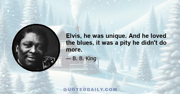 Elvis, he was unique. And he loved the blues, it was a pity he didn't do more.