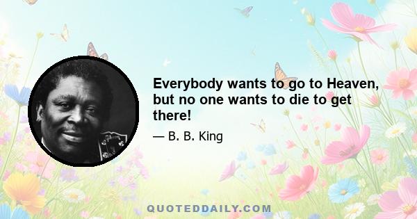 Everybody wants to go to Heaven, but no one wants to die to get there!