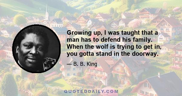 Growing up, I was taught that a man has to defend his family. When the wolf is trying to get in, you gotta stand in the doorway.