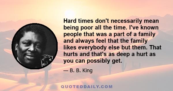 Hard times don't necessarily mean being poor all the time. I've known people that was a part of a family and always feel that the family likes everybody else but them. That hurts and that's as deep a hurt as you can