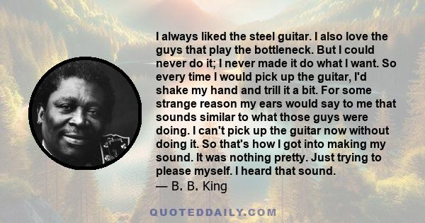 I always liked the steel guitar. I also love the guys that play the bottleneck. But I could never do it; I never made it do what I want. So every time I would pick up the guitar, I'd shake my hand and trill it a bit.