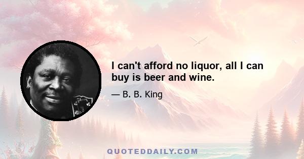 I can't afford no liquor, all I can buy is beer and wine.