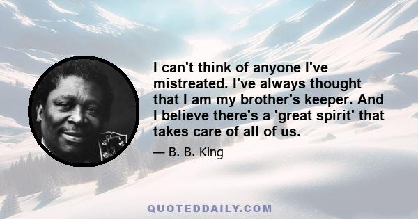 I can't think of anyone I've mistreated. I've always thought that I am my brother's keeper. And I believe there's a 'great spirit' that takes care of all of us.