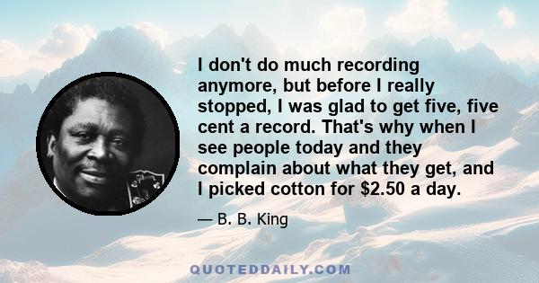 I don't do much recording anymore, but before I really stopped, I was glad to get five, five cent a record. That's why when I see people today and they complain about what they get, and I picked cotton for $2.50 a day.