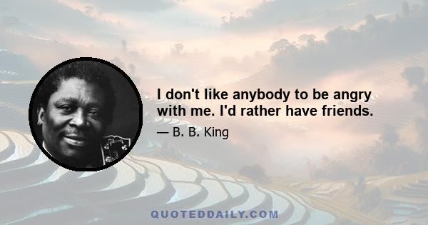 I don't like anybody to be angry with me. I'd rather have friends.