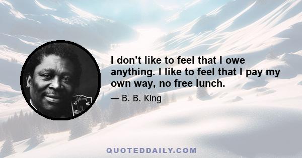 I don’t like to feel that I owe anything. I like to feel that I pay my own way, no free lunch.