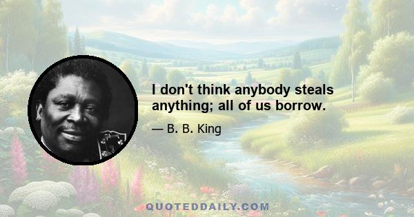 I don't think anybody steals anything; all of us borrow.