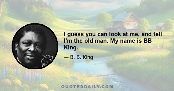 I guess you can look at me, and tell I'm the old man. My name is BB King.