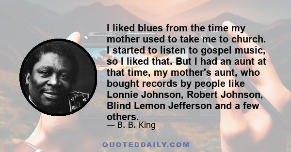 I liked blues from the time my mother used to take me to church. I started to listen to gospel music, so I liked that. But I had an aunt at that time, my mother's aunt, who bought records by people like Lonnie Johnson,