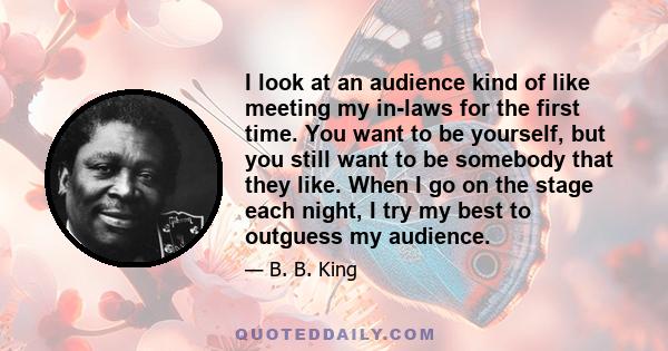 I look at an audience kind of like meeting my in-laws for the first time. You want to be yourself, but you still want to be somebody that they like. When I go on the stage each night, I try my best to outguess my