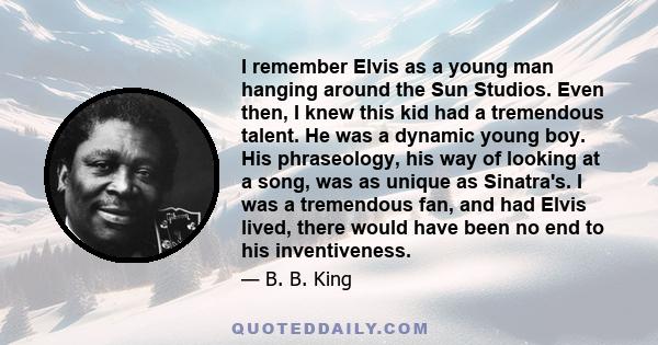 I remember Elvis as a young man hanging around the Sun Studios. Even then, I knew this kid had a tremendous talent. He was a dynamic young boy. His phraseology, his way of looking at a song, was as unique as Sinatra's.