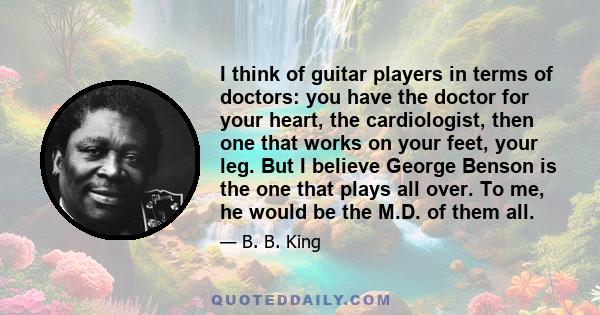 I think of guitar players in terms of doctors: you have the doctor for your heart, the cardiologist, then one that works on your feet, your leg. But I believe George Benson is the one that plays all over. To me, he