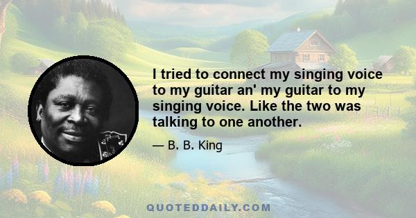 I tried to connect my singing voice to my guitar an' my guitar to my singing voice. Like the two was talking to one another.