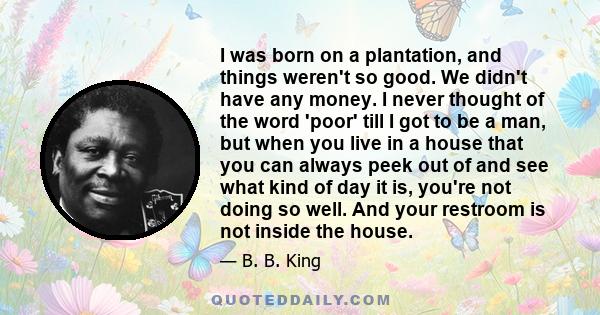 I was born on a plantation, and things weren't so good. We didn't have any money. I never thought of the word 'poor' till I got to be a man, but when you live in a house that you can always peek out of and see what kind 