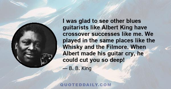 I was glad to see other blues guitarists like Albert King have crossover successes like me. We played in the same places like the Whisky and the Filmore. When Albert made his guitar cry, he could cut you so deep!