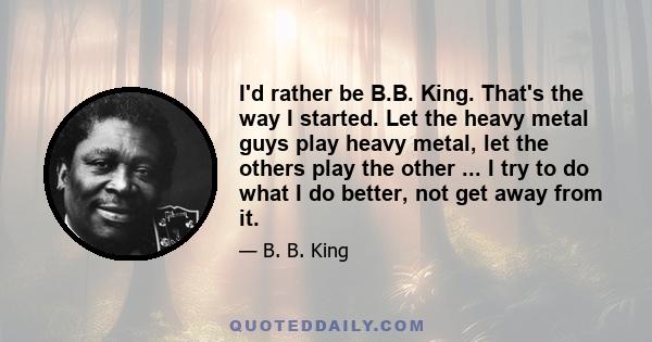 I'd rather be B.B. King. That's the way I started. Let the heavy metal guys play heavy metal, let the others play the other ... I try to do what I do better, not get away from it.