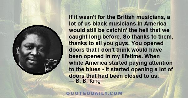 If it wasn't for the British musicians, a lot of us black musicians in America would still be catchin' the hell that we caught long before. So thanks to them, thanks to all you guys. You opened doors that I don't think